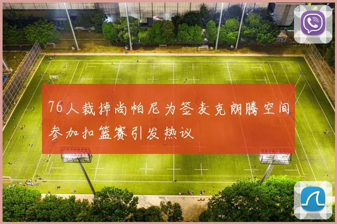 76人裁掉尚帕尼为签麦克朗腾空间参加扣篮赛引发热议