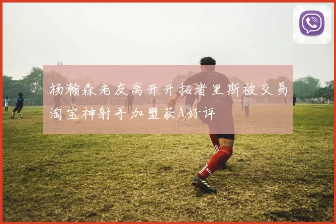 杨瀚森老友离开开拓者里斯被交易淘宝神射手加盟获A好评