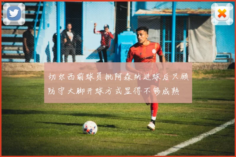 切尔西前球员批阿森纳进球后只顾防守大脚开球方式显得不够成熟