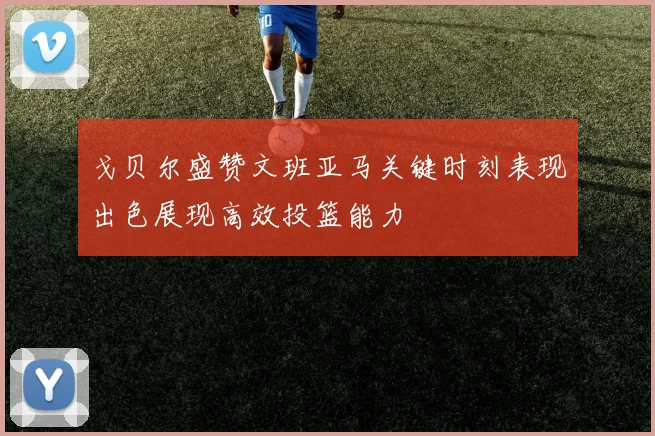戈贝尔盛赞文班亚马关键时刻表现出色展现高效投篮能力
