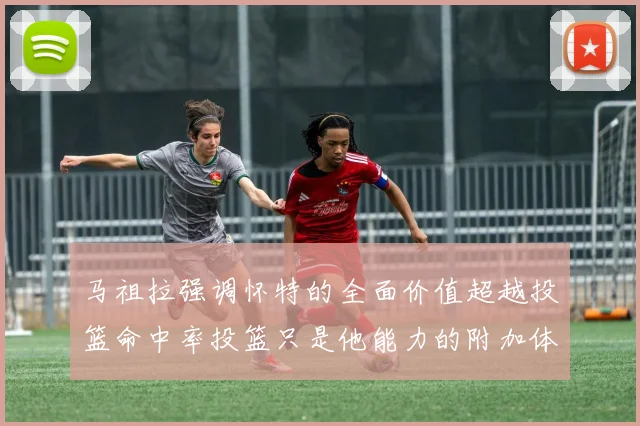 马祖拉强调怀特的全面价值超越投篮命中率投篮只是他能力的附加体现