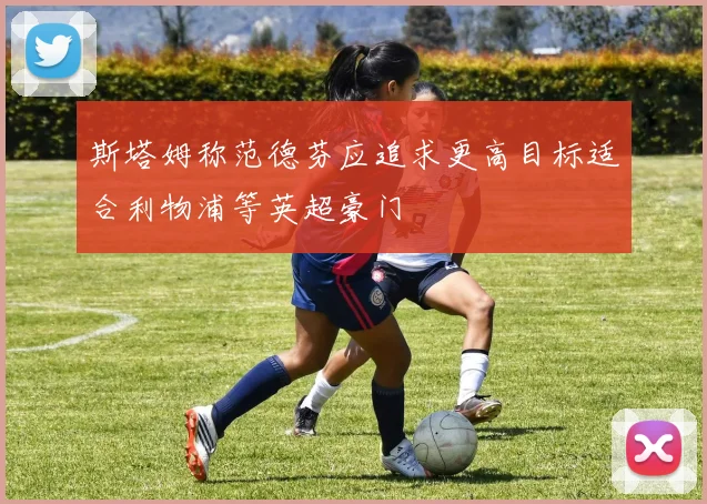 斯塔姆称范德芬应追求更高目标适合利物浦等英超豪门