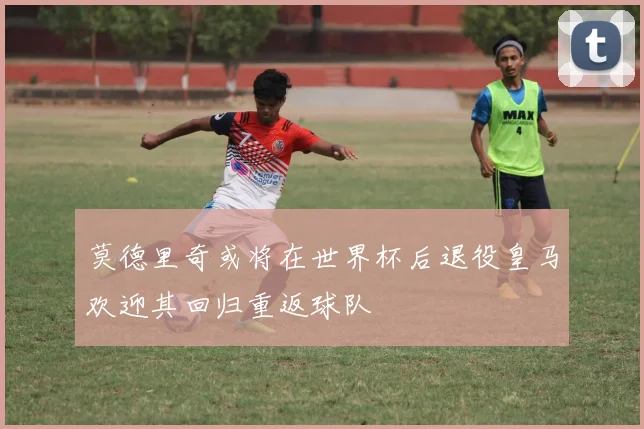 莫德里奇或将在世界杯后退役皇马欢迎其回归重返球队